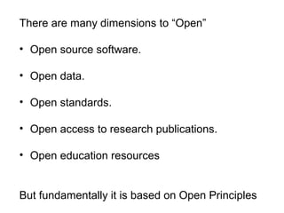 There are many dimensions to “Open”
• Open source software.
• Open data.
• Open standards.
• Open access to research publications.
• Open education resources
But fundamentally it is based on Open Principles
 