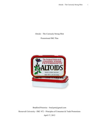 Altoids – The Curiously Strong Mint   i




                   Altoids – The Curiously Strong Mint

                          Promotional IMC Plan




                Bradford Pretorius – brad.pret@gmail.com
Roosevelt University - IMC 472 – Principles of Consumer & Trade Promotions
                              April 17, 2012
 