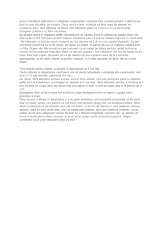 atunci cind altoiul este strins in crapatura, sprijinul(deci contactul intre scoarta portaltoi si altoi) sa se 
faca in zona din afara, pe scoarte. Daca pomul e gros, e pericol ca forta mare de presare sa 
striveasca pana, deci diferenta de latime intre lateralele penei va fi mica si nu se recomanda 
stringerea puternica cu folie sau sfoara. 
Se aseaza altoiul in crapatura astfel incit straturile de cambiu sa fie in contact iar capatul penei din 
altoi sa fie cu 2-3 mm mai sus decit capatul portului(se pare ca asa se imbraca mai bine cu tesut rana) 
. Se infasoara cu folia de plastic incepind de la o distanta de 2-3 cm. sub capatul crapaturii. Se dau 
mai multe straturi ca sa nu fie nevoie de legare cu sfoara. In partea de sus se inveleste capatul bine 
cu folie. Rupem din folie bucati pe care le punem ca un capac pe taitura portului, astfel incit sa nu 
ramina nici un spatiu pe linga altoi. Dupa ce am pus „capace”, mai infasuram din nou pe capat, ca sa 
fixam folia pusa capac. Se poate picura pe taietura de sus si putina ceara de la o luminare 
aprinsa(dupa ce am altoit, inainte sa punem capace), nu e chiar asa greu de facut, dar eu nu am 
folosit. 
Folia folosita pentru invelire la altoirea in despicatura va fi mai lata 
Pentru altoirea in despicatura, cind taiem rola de plastic autoadeziv cumparata din supermarket, vom 
face si 1-2 role mai late ( latime de 4-5 cm.) 
De obicei, daca diametrul portului e mare, se pun doua altoaie, cite unul pe fiecare parte a crapaturii, 
astfel incit se echilibreaza la stringere iar sansele sint mai mari. Daca diametrul portului e mic(pina la 2 
cm) se pune un singur altoi, dar atunci mai bine altoim in ochi( in ochi se poate altoi si la grosimi de 3 
cm) 
Dezlegarea foliei se face citeva luni mai tirziu, dupa dezlegare e bine sa vopsim capatul daca 
grosimea e mare. 
Daca am pus 2 altoaie in despicatura si s-au prins amindoua, unii specialisti recomanda sa fie lasat 
doar un lastar, pentru ca e pericol ca mai tirziu, cind ramurile ajung mari, sa se despice portul. Daca 
altoim in despicatura pe ramurile unui port mai batrin, in functie de directia in care despicam ramura 
altoiului, daca se prind ambii altoi, unul va creste spre exterior, altul spre interiorul coroanei. Ca sa 
evitam acest lucru, despicam ramura din port pe o directie tangentiala coroanei vas, iar altoiele vor 
forma o ramificatie in afara coroanei. In acest scop, putem potrivi si pozitia mugurilor, alegind 
convenabil locul unde executam pana pe altoi 
