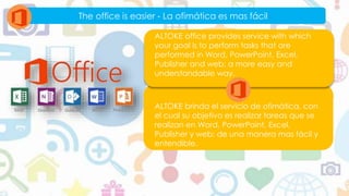 The office is easier - La ofimática es mas fácil
ALTOKE brinda el servicio de ofimática, con
el cual su objetivo es realizar tareas que se
realizan en Word, PowerPoint, Excel,
Publisher y web; de una manera mas fácil y
entendible.
ALTOKE office provides service with which
your goal is to perform tasks that are
performed in Word, PowerPoint, Excel,
Publisher and web; a more easy and
understandable way.
 