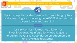 Jobs are easier – Los trabajos son mas fáciles
triptychs, reports, posters, research, computer graphics
and everything you can imagine, ALTOKE does. from a
paper to a journal, we do it.
los trípticos, los informes, los afiches, las
investigaciones, las infografías y todo lo que te
imagines, ALTOKE lo hace. desde un documento a
una revista, lo realizamos.
 