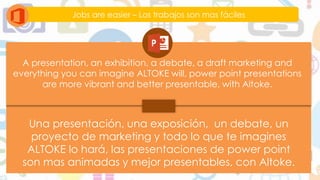 Jobs are easier – Los trabajos son mas fáciles
A presentation, an exhibition, a debate, a draft marketing and
everything you can imagine ALTOKE will, power point presentations
are more vibrant and better presentable, with Altoke.
Una presentación, una exposición, un debate, un
proyecto de marketing y todo lo que te imagines
ALTOKE lo hará, las presentaciones de power point
son mas animadas y mejor presentables, con Altoke.
 
