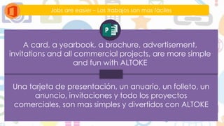 Jobs are easier – Los trabajos son mas fáciles
A card, a yearbook, a brochure, advertisement,
invitations and all commercial projects, are more simple
and fun with ALTOKE
Una tarjeta de presentación, un anuario, un folleto, un
anuncio, invitaciones y todo los proyectos
comerciales, son mas simples y divertidos con ALTOKE
 