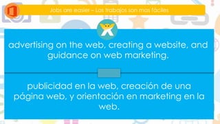 Jobs are easier – Los trabajos son mas fáciles
advertising on the web, creating a website, and
guidance on web marketing.
publicidad en la web, creación de una
página web, y orientación en marketing en la
web.
 