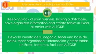 Jobs are easier – Los trabajos son mas fáciles
Keeping track of your business, having a database,
have organized information and create tables in Excel,
all easier with ALTOKE
Llevar la cuenta de tu negocio, tener una base de
datos, tener organizada t información y crear tablas
en Excel, todo mas facil con ALTOKE
 