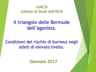 ISACSI
Istituto di Studi dell’ACSI
Il triangolo delle Bermude
dell’agonista.
Condizioni del rischio di burnout negli
atleti di elevato livello.
Gennaio 2017
 