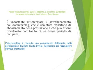 PIERRE-NICOLAS LEMYRE, GLYN C. ROBERTS, & JIM STRAY-GUNDERSEN
Norwegian University of Sport Science, Oslo, Norway
È importante differenziare il sovrallenamento
dall’overreaching, che è uno stato transitorio di
abbassamento della prestazione e che può essere
ripristinato con l'aiuto di un breve periodo di
recupero.
L’overreaching è ritenuto una componente deliberata della
preparazione di atleti di alto livello, necessario per raggiungere
elevate prestazioni
 