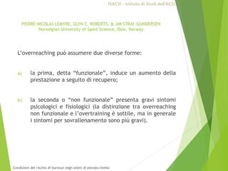 L’overreaching può assumere due diverse forme:
a) la prima, detta “funzionale”, induce un aumento della
prestazione a seguito di recupero;
b) la seconda o “non funzionale” presenta gravi sintomi
psicologici e fisiologici (la distinzione tra overreaching
non funzionale e l’overtraining è sottile, ma in generale
i sintomi per sovrallenamento sono più gravi).
PIERRE-NICOLAS LEMYRE, GLYN C. ROBERTS, & JIM STRAY-GUNDERSEN
Norwegian University of Sport Science, Oslo, Norway
ISACSI - Istituto di Studi dell’ACSI
Condizioni del rischio di burnout negli atleti di elevato livello
 