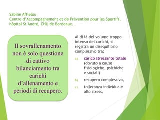 Sabine Afflelou
Centre d’Accompagnement et de Prévention pour les Sportifs,
hôpital St André, CHU de Bordeaux.
Al di là del volume troppo
intenso dei carichi, si
registra un disequilibrio
complessivo tra:
a) carico stressante totale
(dovuto a cause
fisiologiche, psichiche
e sociali)
b) recupero complessivo,
c) tolleranza individuale
allo stress.
Il sovrallenamento
non è solo questione
di cattivo
bilanciamento tra
carichi
d’allenamento e
periodi di recupero.
 