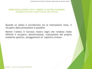 Quando un atleta è sovrallenato ma la motivazione resta, il
recupero della prestazione è possibile.
Mentre l’atleta in burnout mostra segni che rendono molto
difficile il recupero: demotivazione, svalutazione del proprio
ambiente sportivo, atteggiamenti di esplicito cinismo.
PIERRE-NICOLAS LEMYRE, GLYN C. ROBERTS, & JIM STRAY-GUNDERSEN
Norwegian University of Sport Science, Oslo, Norway
ISACSI - Istituto di Studi dell’ACSI
Condizioni del rischio di burnout negli atleti di elevato livello
 