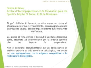 Sabine Afflelou
Centre d’Accompagnement et de Prévention pour les
Sportifs, hôpital St André, CHU de Bordeaux.
Si può definire il burnout sportivo come un stato di
sfinimento estremo e generalizzato, accompagnato da una
depressione severa, con un impatto diretto sull’intera vita
dell’atleta.
Dal punto di vista clinico il burnout è un stato depressivo
serio, associato ad un'avversione per la pratica sportiva
che ne impone la sospensione.
Non è correlato esclusivamente ad un sovraccarico di
attività sportiva ed allo sconforto psicologico, ma anche
ad una inadeguatezza tra le esigenze competitive e le
motivazioni del soggetto.
ISACSI - Istituto di Studi dell’ACSI
Condizioni del rischio di burnout negli atleti di elevato livello
 