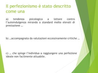 Il perfezionismo è stato descritto
come una
a) tendenza psicologica a lottare contro
l’autoindulgenza mirando a standard molto elevati di
prestazione …
c) … che spinge l’individuo a raggiungere una perfezione
ideale non facilmente attuabile.
b) …accompagnata da valutazioni eccessivamente critiche …
 