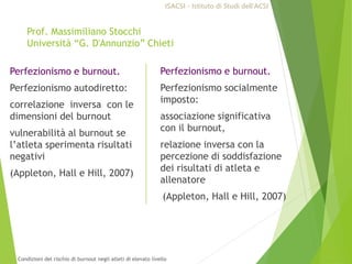 Prof. Massimiliano Stocchi
Università “G. D'Annunzio” Chieti
Perfezionismo e burnout.
Perfezionismo autodiretto:
correlazione inversa con le
dimensioni del burnout
vulnerabilità al burnout se
l’atleta sperimenta risultati
negativi
(Appleton, Hall e Hill, 2007)
Perfezionismo e burnout.
Perfezionismo socialmente
imposto:
associazione significativa
con il burnout,
relazione inversa con la
percezione di soddisfazione
dei risultati di atleta e
allenatore
(Appleton, Hall e Hill, 2007)
ISACSI - Istituto di Studi dell’ACSI
Condizioni del rischio di burnout negli atleti di elevato livello
 