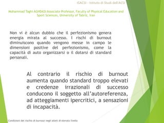 Mohammad Taghi AGHDASI Associate Professor, Faculty of Physical Education and
Sport Sciences, University of Tabriz, Iran
Non vi è alcun dubbio che il perfezionismo genera
energia mirata al successo. I rischi di burnout
diminuiscono quando vengono messe in campo le
dimensioni positive del perfezionismo, come la
capacità di auto organizzarsi o il dotarsi di standard
personali.
Al contrario il rischio di burnout
aumenta quando standard troppo elevati
e credenze irrazionali di successo
conducono il soggetto all’autoreferenza,
ad atteggiamenti ipercritici, a sensazioni
di incapacità.
ISACSI - Istituto di Studi dell’ACSI
Condizioni del rischio di burnout negli atleti di elevato livello
 