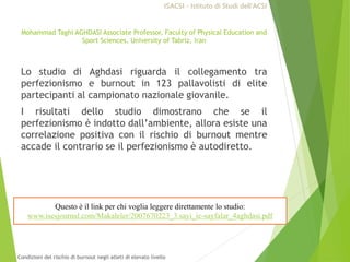 Mohammad Taghi AGHDASI Associate Professor, Faculty of Physical Education and
Sport Sciences, University of Tabriz, Iran
Lo studio di Aghdasi riguarda il collegamento tra
perfezionismo e burnout in 123 pallavolisti di elite
partecipanti al campionato nazionale giovanile.
I risultati dello studio dimostrano che se il
perfezionismo è indotto dall’ambiente, allora esiste una
correlazione positiva con il rischio di burnout mentre
accade il contrario se il perfezionismo è autodiretto.
Questo è il link per chi voglia leggere direttamente lo studio:
www.iscsjournal.com/Makaleler/2007670223_3.sayi_ic-sayfalar_4aghdasi.pdf
ISACSI - Istituto di Studi dell’ACSI
Condizioni del rischio di burnout negli atleti di elevato livello
 