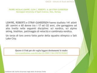 PIERRE-NICOLAS LEMYRE, GLYN C. ROBERTS, & JIM STRAY-GUNDERSEN
Norwegian University of Sport Science, Oslo, Norway
LEMYRE, ROBERTS e STRAY-GUNDERSEN hanno studiato 141 atleti
(81 uomini e 60 donne tra i 17 ed i32 anni, che gareggiano ad
alto livello nelle seguenti discipline: sci nordico, sci alpino
skiing, biathlon, pattinaggio di velocità e combinata nordica.
Un terzo di loro aveva fatto parte della squadra olimpica a Salt
Lake City.
Questo è il link per chi voglia leggere direttamente lo studio:
www.tandfonline.com/doi/abs/10.1080/17461390701302607
ISACSI - Istituto di Studi dell’ACSI
Condizioni del rischio di burnout negli atleti di elevato livello
 