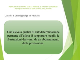 PIERRE-NICOLAS LEMYRE, GLYN C. ROBERTS, & JIM STRAY-GUNDERSEN
Norwegian University of Sport Science, Oslo, Norway
L’analisi di Oslo raggiunge tre risultati:
Una elevata qualità di autodeterminazione
permette all’atleta di sopportare meglio le
frustrazioni derivanti da un abbassamento
della prestazione.
 