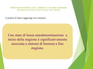 Uno stato di bassa autodeterminazione a
inizio della stagione è significativamente
associata a sintomi di burnout a fine
stagione.
PIERRE-NICOLAS LEMYRE, GLYN C. ROBERTS, & JIM STRAY-GUNDERSEN
Norwegian University of Sport Science, Oslo, Norway
L’analisi di Oslo raggiunge tre risultati:
 