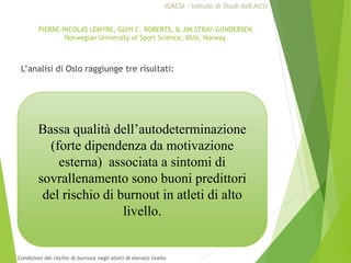 Bassa qualità dell’autodeterminazione
(forte dipendenza da motivazione
esterna) associata a sintomi di
sovrallenamento sono buoni predittori
del rischio di burnout in atleti di alto
livello.
PIERRE-NICOLAS LEMYRE, GLYN C. ROBERTS, & JIM STRAY-GUNDERSEN
Norwegian University of Sport Science, Oslo, Norway
L’analisi di Oslo raggiunge tre risultati:
ISACSI - Istituto di Studi dell’ACSI
Condizioni del rischio di burnout negli atleti di elevato livello
 