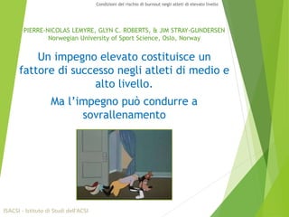 PIERRE-NICOLAS LEMYRE, GLYN C. ROBERTS, & JIM STRAY-GUNDERSEN
Norwegian University of Sport Science, Oslo, Norway
Un impegno elevato costituisce un
fattore di successo negli atleti di medio e
alto livello.
Ma l’impegno può condurre a
sovrallenamento
ISACSI - Istituto di Studi dell’ACSI
Condizioni del rischio di burnout negli atleti di elevato livello
 