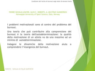 I problemi motivazionali sono al centro del problema del
burnout.
Una teoria che può contribuire alla comprensione del
burnout è la teoria dell'autodeterminazione: la qualità
della motivazione di un atleta va da una massimo ad un
minimo di autodeterminazione.
Indagare le dinamiche della motivazione aiuta a
comprendere l’insorgenza del burnout.
ISACSI - Istituto di Studi dell’ACSI
Condizioni del rischio di burnout negli atleti di elevato livello
PIERRE-NICOLAS LEMYRE, GLYN C. ROBERTS, & JIM STRAY-GUNDERSEN
Norwegian University of Sport Science, Oslo, Norway
 