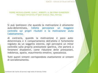 Si può ipotizzare che quando la motivazione è altamente
auto-determinata, l'atleta percepisce un maggiore
controllo sui propri risultati e la motivazione aiuta
l'adattamento.
Al contrario, quando la motivazione è poco auto-
determinata e il comportamento dell'atleta è fortemente
regolato da un soggetto esterno, egli percepirà un minor
controllo sulla propria prestazione sportiva, che porterà a
fenomeni disadattivi, come riduzione delle prestazioni,
indolenza, apatia, esaurimento emotivo, spossatezza.
Tutti questi sintomi corrispondono esattamente ai sintomi
di sovrallenamento.
PIERRE-NICOLAS LEMYRE, GLYN C. ROBERTS, & JIM STRAY-GUNDERSEN
Norwegian University of Sport Science, Oslo, Norway
ISACSI - Istituto di Studi dell’ACSI
Condizioni del rischio di burnout negli atleti di elevato livello
 