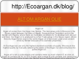 http://Ecoargan.dk/blog/

                  ALT OM ARGAN OLIE
                                       Argan oil
 Argan oil comes from the Argan tree Spinos. The tree grows only in Morocco in the
   Souss region between the cities of Agadir, Essaouira and Taroudant and on the
border with Algeria, where there are favorable conditions for its development; dry soil
and heat. Our Argan oil is produced by a Fair Trade group in the Souss region, where
  the only Argan forest exist in the world. Argan oil is here been used since ancient
                 times by Berber because of its cosmetic properties.

 At EcoArgan we use only the highest standard cosmetic oil quality. We ensure the
 highest quality by manually selecting the seeds of the Argan nut and cold press the
                                  purest Argan oil.

  Argan oil is rich in antioxidants and contains twice as much vitamin E as olive oil.
Argan oil contains 29.3% to 37% linoleic acid (omega 6) and contains rare sterols that
 