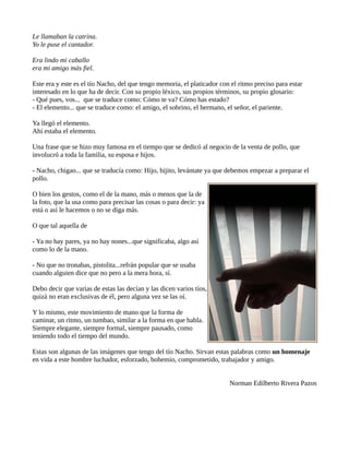 Le llamaban la catrina.
Yo le puse el cantador.
Era lindo mi caballo
era mi amigo más fiel.
Este era y este es el tío Nacho, del que tengo memoria, el platicador con el ritmo preciso para estar
interesado en lo que ha de decir. Con su propio léxico, sus propios términos, su propio glosario:
- Qué pues, vos... que se traduce como: Cómo te va? Cómo has estado?
- El elemento... que se traduce como: el amigo, el sobrino, el hermano, el señor, el pariente.
Ya llegó el elemento.
Ahí estaba el elemento.
Una frase que se hizo muy famosa en el tiempo que se dedicó al negocio de la venta de pollo, que
involucró a toda la familia, su esposa e hijos.
- Nacho, chigao... que se traducía como: Hijo, hijito, levántate ya que debemos empezar a preparar el
pollo.
O bien los gestos, como el de la mano, más o menos que la de
la foto, que la usa como para precisar las cosas o para decir: ya
está o así le hacemos o no se diga más.
O que tal aquella de
- Ya no hay pares, ya no hay nones...que significaba, algo así
como lo de la mano.
- No que no tronabas, pistolita...refrán popular que se usaba
cuando alguien dice que no pero a la mera hora, sí.
Debo decir que varias de estas las decían y las dicen varios tíos,
quizá no eran exclusivas de él, pero alguna vez se las oí.
Y lo mismo, este movimiento de mano que la forma de
caminar, un ritmo, un tumbao, similar a la forma en que habla.
Siempre elegante, siempre formal, siempre pausado, como
teniendo todo el tiempo del mundo.
Estas son algunas de las imágenes que tengo del tío Nacho. Sirvan estas palabras como un homenaje
en vida a este hombre luchador, esforzado, bohemio, comprometido, trabajador y amigo.
Norman Edilberto Rivera Pazos
 