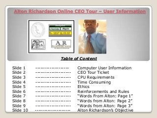 Alton Richardson Online CEO Tour – User Information
Table of Content
Slide 1 ------------------- Computer User Information
Slide 2 -------------------- CEO Tour Ticket
Slide 3 -------------------- CPU Requirements
Slide 4 -------------------- Time Consuming
Slide 5 -------------------- Ethics
Slide 6 -------------------- Reinforcements and Rules
Slide 7 -------------------- “Words From Alton: Page 1”
Slide 8 -------------------- “Words from Alton: Page 2”
Slide 9 -------------------- “Words from Alton: Page 3”
Slide 10 -------------------- Alton Richardson’s Objective
 