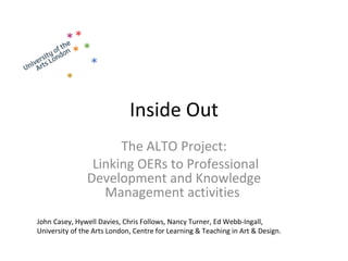 Inside Out The ALTO Project: Linking OERs to Professional Development and Knowledge Management activities   John Casey, Hywell Davies, Chris Follows, Nancy Turner, Ed Webb-Ingall,  University of the Arts London, Centre for Learning & Teaching in Art & Design. 