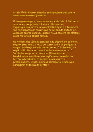 tarefa fácil: diversos desafios se impuseram aos que se
aventuraram nessas jornadas.

Outros personagens compunham esta história. A Natureza
sempre esteve presente junto ao Homem: os
xiquexiques,as juremas e os animais,a água e a terra têm
sua participação na construção desse mundo sertanejo”.
Ainda de acordo com Dr. Raboni: “(...) não era tão simples
assim viajar até aquela região.

Os Homens dos séculos passados não dispunham de meios
seguros para realizar esse percurso. Além de perigosa,a
viagem era longa e cheia de surpresas. O isolamento da
região dificultava as comunicações e o transporte. O
Sertão foi aos poucos revelado. Missionários e
bandeirantes investiram nas regiões mais remotas do
território brasileiro. Os acessos eram poucos e
problemáticos. Os rios eram as principais estradas que
conduziam às terras de dentro”.
 