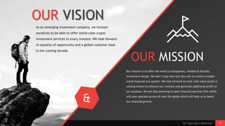 OUR MISSION
Our mission is to offer the world a transparent, reliable & flexible
investment design. We don’t stop here but also aim to create a stable
world financial eco system. We look forward to work with many banks in
coming future to enhance our revenue and generate additional profit to
our business. We are also planning to open financial services firm which
will soon operate across all over the globe which will help us to boost
our financial growth.
As an emerging investment company, we foresee
ourselves to be able to offer world-class crypto
investment services to every investor. We look forward
to equality of opportunity and a global customer base
in the coming decade.
OUR VISION
All Copyrights Reserved 7
 