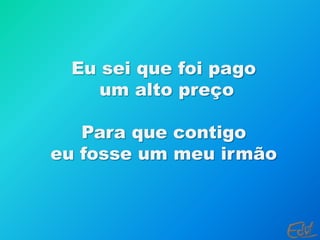 Eu sei que foi pago um alto preçoPara que contigo eu fosse um meu irmão