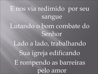 E nos via redimido por seu
sangue
Lutando o bom combate do
Senhor
Lado a lado, trabalhando
Sua igreja edificando
E rompendo as barreiras
pelo amor
 