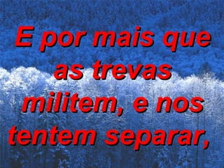 E por mais que as trevas militem, e nos tentem separar,   