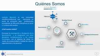 www.institutoneuroart.org
Quiénes Somos
3
Instituto Neuroart
Instituto Neuroart es una comunidad
científico-profesional que representa un
punto de encuentro para profesionales
procedentes de diferentes disciplinas en torno
a la ciencia del cerebro.
¿Cuál nuestra misión?
Promover la investigación y divulgación de la
Neurociencia y su integración con otras
disciplinas complementarias y las nuevas
Tecnologías, con el objetivo de elevar los
niveles de productividad y Calidad de vida las
organizaciones y las personas
 