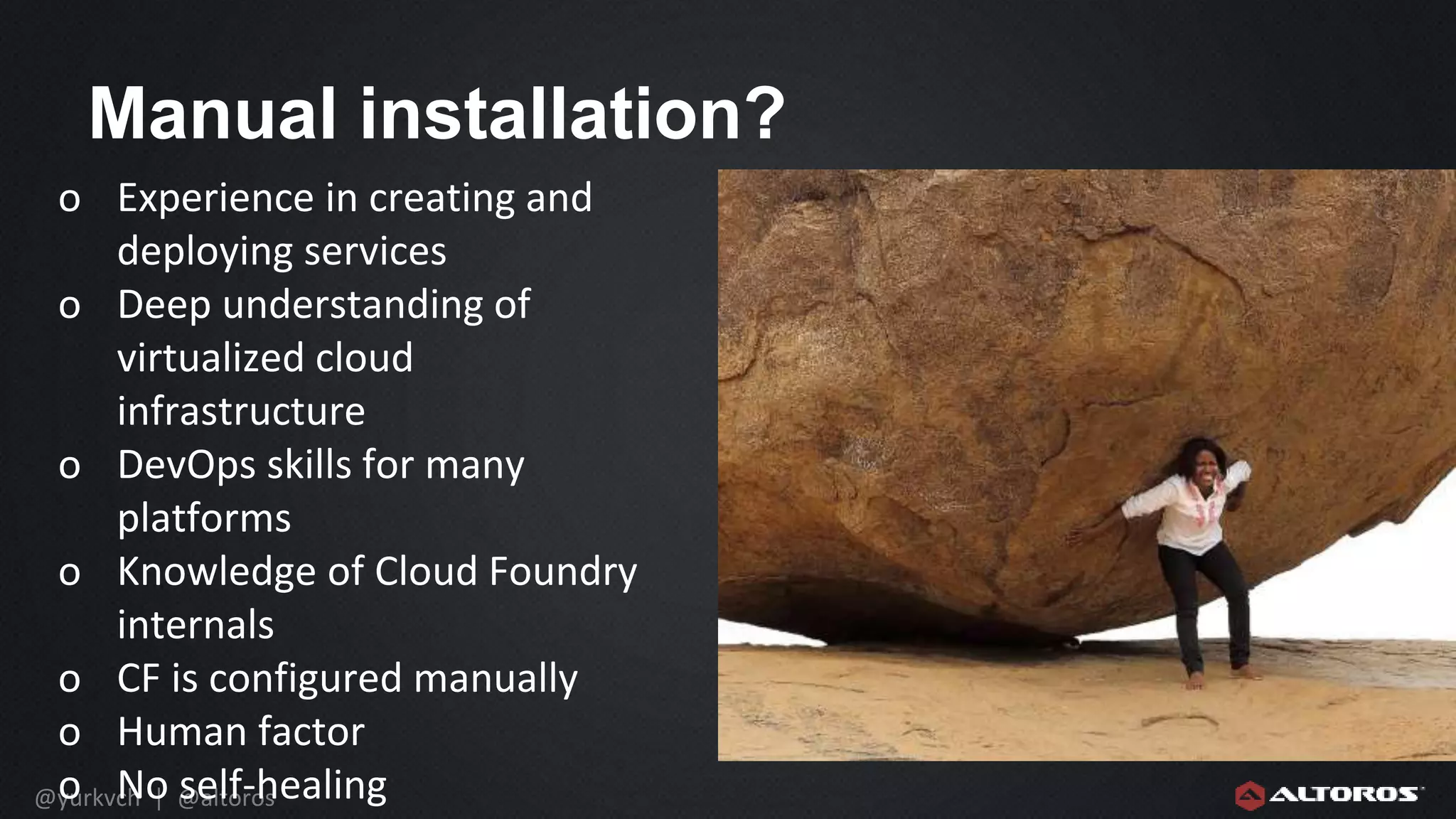 @yurkvch | @altoros
Manual installation?
o Experience in creating and
deploying services
o Deep understanding of
virtualized cloud
infrastructure
o DevOps skills for many
platforms
o Knowledge of Cloud Foundry
internals
o CF is configured manually
o Human factor
o No self-healing
 