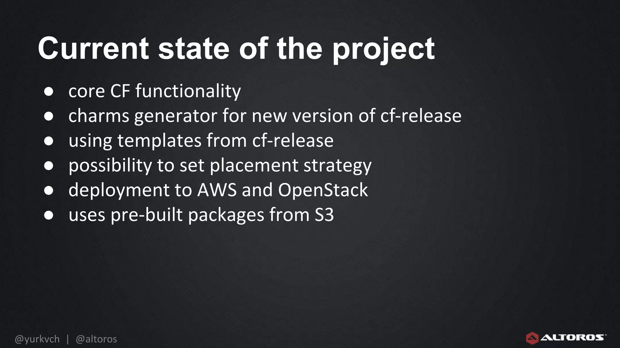 @yurkvch | @altoros
Current state of the project
● core CF functionality
● charms generator for new version of cf-release
● using templates from cf-release
● possibility to set placement strategy
● deployment to AWS and OpenStack
● uses pre-built packages from S3
 