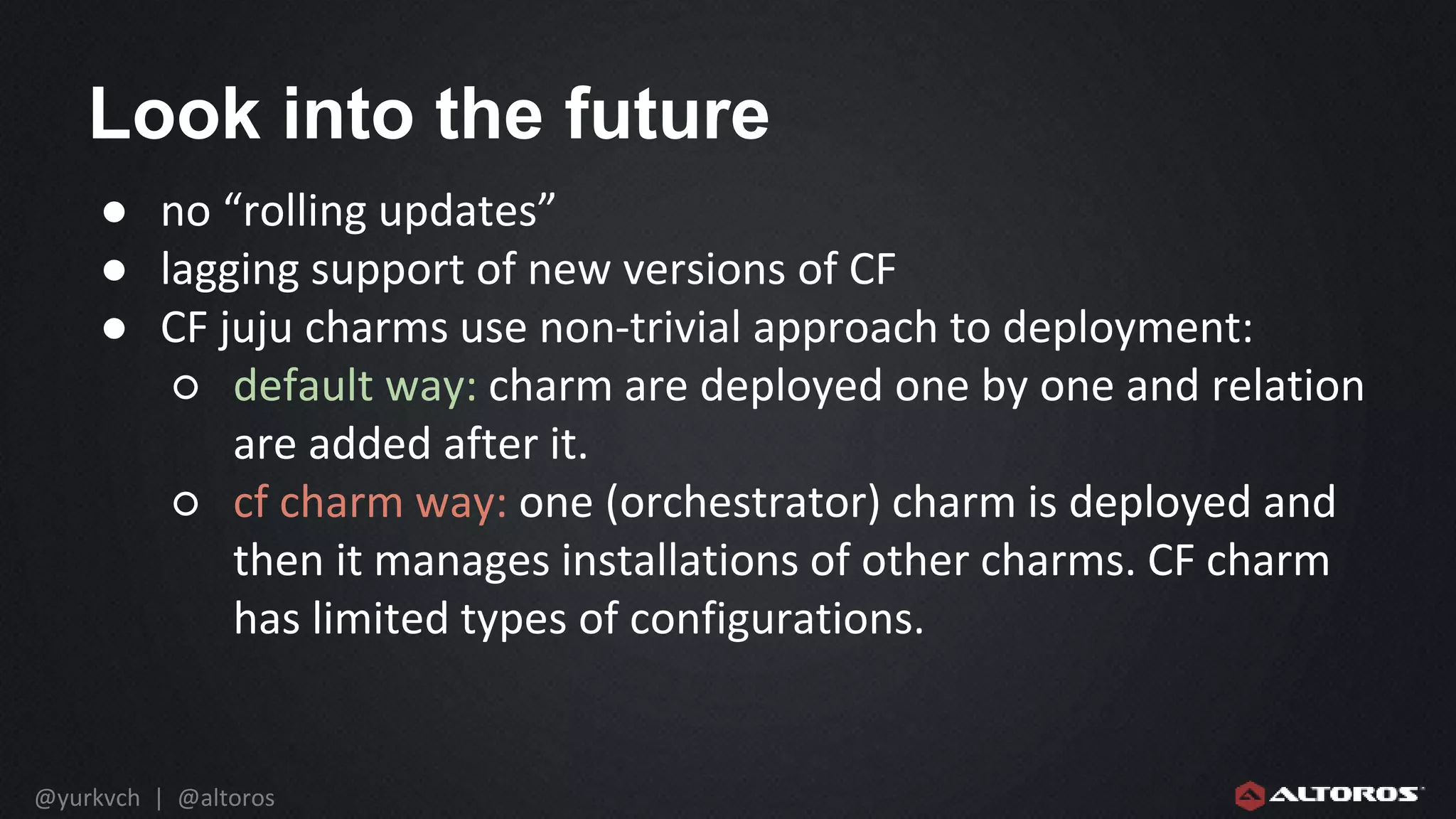 @yurkvch | @altoros
Look into the future
● no “rolling updates”
● lagging support of new versions of CF
● CF juju charms use non-trivial approach to deployment:
○ default way: charm are deployed one by one and relation
are added after it.
○ cf charm way: one (orchestrator) charm is deployed and
then it manages installations of other charms. CF charm
has limited types of configurations.
 