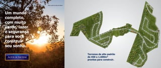 Vista a partir da área do Resort




Um mundo
completo,
com muito
verde, lazer
e segurança
para você
construir
seu sonho.

                                                  terrenos de alto padrão
                                                  de 450 a 1.600m²
                                                  prontos para construir.
 