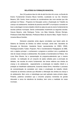 RELATÓRIO DA FORMAÇÃO MUNICIPAL

                Aos (14) quatorze dias do mês de abril de dois mil e onze, na Escola de
Ensino Fundamental Urcesina Moura Cantídio, Localizada na rua Cel. Simplício
Bezerra, 220- Centro, foram reunidos os coordenadores das nove escolas que irão
participar do Peteca - Programa de Educação contra a Exploração do Trabalho da
criança e do adolescente, resultante da parceria entre MPT e municípios e consiste em
levar a abordagem do tema trabalho infantil ás salas de aula do ensino fundamental de
escolas públicas municipais. Sendo contempladas inicialmente as seguintes escolas:
Cazuza Bezerra, João Rodrigues Torres, Lira Maia Holanda, Rômulo Remígio,
Professora Edite Maia Machado, Professora Maria do Socorro Maia, Virgílio Távora e
Urcesina Moura Cantídio.

                Estiveram presentes ainda alguns convidados que fazem parte do
Sistema de Garantia de Direitos da esfera municipal, sendo eles: Secretária de
Educação do Município. Assistente Social, representantes do CRES, CRAS,
Psicóloga,Conselho Tutelar, Projovem, Peti e Coordenadores Pedagógicos da SME,
com o objetivo principal o conhecerem o programa e contribuir com a qualidade de
vida de nossas crianças e adolescentes. Na ocasião a Coordenadora do Peteca Ana
Lúcia Silva Oliveira, fez a apresentação do programa,salientando que o mesmo
consiste     na realização de um conjunto de ações voltadas para a promoção de
debates, nas escolas de ensino fundamental, dos temas relativos aos direitos da
criança e do adolescente,      especialmente a erradicação do trabalho infantil e a
proteção ao trabalhador adolescente, buscando dessa forma, intensificar o processo
de conscientização da sociedade com vistas à erradicação do trabalho infantil,
rompendo as barreiras culturais que dificultam a efetivação dos direitos da criança e
do adolescente. Bem como a metodologia que será aplicada nesta primeira etapa.
Portanto, podemos considerar que o encontro propiciou momentos de grande
discussão a cerca da relevância da temática, bem como a realidade de nosso
município.
 