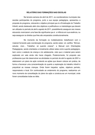 RELATÓRIO DAS FORMAÇÕES NAS ESCOLAS

              Na terceira semana de abril de 2011, os coordenadores municipais das
escolas participantes do programa, junto a sua equipe pedagógica, apresentou a
proposta do programa, colocando o objetivo principal que é a Erradicação do Trabalho
Infantil, sendo destacado além dos objetivos a justificativa e a metodologia que deverá
ser utilizada no período de abril a agosto de 2011, possibilitando assegurar aos nossos
educando vivenciarem uma fase tão significante que é a infância em sua essência, ou
seja assegurar os direitos que lhes são amparados constitucionalmente.

              No momento da formação os multiplicadores trabalharam com o
material fornecido pala coordenação do programa, sendo estes: cd, cartilha: “Brincar,
estudar, viver... Trabalhar, só quando crescer”. e Manual com Orientações
Pedagógicas, sendo orientados a inicialmente utilizar estes como suporte pedagógico,
bem como o estatuto da criança e do adolescente, visto que o material para serem
explorado em sala ainda não havia chegado. Posteriormente, foi proposto aos
professores que irão desenvolver as atividades no período de abril a agosto de 2001 a
elaborarem um plano de ação contendo as ações que devem colocar em pratica, de
forma a favorecer uma conscientização do quanto a exploração do trabalho infantil é
prejudicial as nossas crianças. Onde foram traçados: ações, objetivos período,
responsáveis e local. Em continuidade ao andamento do programa, realizamos um
novo momento de consolidação do plano de ação e construiu-se um municipal, onde
foram consolidadas todas as idéia.
 