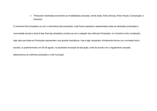    Produziram atividades envolvendo as modalidades propostas, sendo estas: Artes Cênicas; Artes Visuais; Composição; e
                     Literatura.


O momento final consolidou se com a culminância das produções, onde foram expostas e apresentadas todas as atividades produzidas a


comunidade escolar e local.A fase final das atividades concluiu se com a seleção das melhores Produções, um momento muito complicado,


haja vista que todas as Produções representam uma grande importância, mas é algo necessário. Inicialmente formou se a comissão local (


escolas ) e posteriormente, em 05 de agosto, na secretaria municipal de educação, onde de acordo com o regulamento proposto,


selecionemos as melhores produções a nível municipal.
 