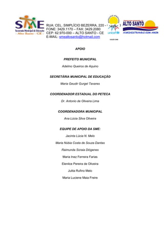 RUA: CEL. SIMPLÍCIO BEZERRA, 220 - CENTRO
FONE: 3429.1170 – FAX: 3429.2080
CEP: 62.970-000 – ALTO SANTO - CE
E-MAIL: smealtosanto@hotmail.com
                                         EDIÇÃO 2008




                   APOIO


          PREFEITO MUNICIPAL

         Adelmo Queiros de Aquino


 SECRETÁRIA MUNICIPAL DE EDUCAÇÃO

        Maria Geudir Gurgel Tavares


 COORDENADOR ESTADUAL DO PETECA

        Dr. Antonio de Oliveira Lima


      COORDENADORA MUNICIPAL

          Ana Lúcia Silva Oliveira


       EQUIPE DE APOIO DA SME:

           Jacinta Lúcia N. Melo

     Maria Núbia Costa de Souza Dantas

         Raimunda Soraia Diógenes

         Maria Inez Ferreira Farias

         Elenilce Pereira de Oliveira

             Julita Rufino Melo

         Maria Luciene Maia Freire
 