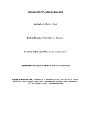 DADOS DE IDENTIFICAÇÃO DO MUNICIPIO




                           Município: Alto Santo – Ceará




                   Prefeito Municipal: Adelmo Queiros de Aquino




               Secretára de Educação: Maria Geudir Gurgel Tavares




          Coordenadora Municipal do PETECA: Ana Lúcia Silva Oliveira




Equipe de apoio da SME: Jacinta Lúcia N. Melo,Maria Núbia Costa de Souza Dantas,
 Raimunda Soraia Diógenes, Maria Inez Ferreira Farias , Elenilce Pereira de Oliveira,
                 Julita Rufino Melo e Maria Luciene Maia Freire.
 
