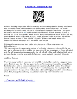 Epsom Soil Research Paper
Boils are unsightly lumps on the skin that look very much like a large pimple. But they are different
than this other common skin problem because although they are also caused by a hair follicle
becoming infected and inflamed, it is due to the presence of Staphylococcus aureus. This type of
bacteria lies dormant on the skin, and it normally doesn't cause a problem. However, if the skin
develops any lesions, it can quickly invade the area. This is problematic because if the infection isn't
treated properly, it can easily worsen or spread. That is why most people never have just one boil.
Instead, they get a cluster of them called a "carbuncle." Diabetics and people with poorly–
functioning immune systems are more susceptible to carbuncles.
Unfortunately, once someone starts getting boils, it seems to ... Show more content on
Helpwriting.net ...
This makes draining them or applying any type of medication to them next to impossible. So one
easy way to help treat them is by soaking in a warm bath with two to three cups of Epsom salt added
to it. The salt has natural antiseptic properties that will help kill off the staph infection. But it isn't as
drying to the skin as regular table salt is. In fact, many people say that it makes their skin softer.
Antibiotic Ointment
Over–the–counter antibiotic creams are very helpful for boils that have started to ooze pus or break
down. That is because since they are opened up, the antibiotics can start to reach the inside of them.
For best results, it helps to purchase triple antibiotic cream though, which contains three different
antibiotics that work in conjunction to speed up the wound's healing time. It is very important to
apply the ointment with clean cotton swabs that are not reused. Simply, swab a little ointment across
a boil. Then, through the swab away, and get a new one for any other boils on the skin.
Castor
... Get more on HelpWriting.net ...
 