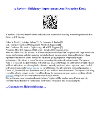 A Review : Efficiency Improvement And Reduction Essay
A Review: Efficiency Improvement and Reduction in emission by using blended vegetable oil Bio–
Diesel in C.I. Engine.
Onkar V. Dixit[1], Ajinkya Jadhav[2], Dr. Lavendra S. Bothra[3]
M.E. Energy System and Management, ARMIET, Sapgoan [1]
Asst. Professor, Mechanical Engineering, ARMIET, Sapgoan [2]
Principal, ARMIET, Sapgoan [3] (E–mail– dipudixit1991@gmail.com)
Abstract:– Bio–Fuel oils are used as alternate substitute to diesel in CI engines with improvement in
engine performance and also reducing harmful exhaust gas emissions. Various blends have been
reported by researches in this area as the optimum, giving higher or comparable engine
performance. Bio–diesel is one of the most promising alternatives for diesel needs. The present
work is focused on the performance of Castor seed oil, Mustard seed oil and Sunflower seed oil and
its blend with diesel on a four cylinder, 4 stroke, naturally aspirated, direct injection, water cooled,
hydraulic dynamometer diesel Engine for variable loads. The physical and chemical properties of
Castor oil, Mustard oil and Sunflower seed oil and its blend were determined. The objective of using
vegetable oil is to convert waste vegetable oil used for domestic purposes such as cooking oil into
biodiesel using an alkali catalyzed transesterification process.
The performance and emission characteristics of engine will be studied using Castor seed oil,
Mustard oil and Sunflower seed oil and their blends with diesel and by analyzing the
... Get more on HelpWriting.net ...
 