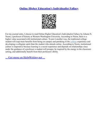 Online Higher Education's Individualist Fallacy
For my journal entry, I choose to read Online Higher Education's Individualist Fallacy by Johann N.
Neem, a professor of history at Western Washington University. According to Neem, there is a
higher value associated with institutional culture. To put it another way, the traditional college
student will reap more benefits from being on campus and partaking in the college experience and
developing a collegiate spirit than the student who attends online. According to Neem, institutional
culture is imperative because learning is a social experience and depends on relationships since
under the guidance of a professor a student will prosper, be inspired by the energy in the classroom
setting, and additionally benefit from their professors' ability
... Get more on HelpWriting.net ...
 