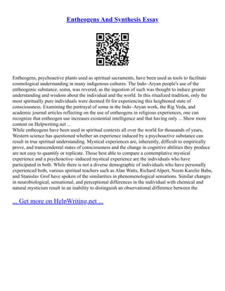Entheogens And Synthesis Essay
Entheogens, psychoactive plants used as spiritual sacraments, have been used as tools to facilitate
cosmological understanding in many indigenous cultures. The Indo–Aryan people's use of the
entheogenic substance, soma, was revered, as the ingestion of such was thought to induce greater
understanding and wisdom about the individual and the world. In this ritualized tradition, only the
most spiritually pure individuals were deemed fit for experiencing this heightened state of
consciousness. Examining the portrayal of soma in the Indo–Aryan work, the Rig Veda, and
academic journal articles reflecting on the use of entheogens in religious experiences, one can
recognize that entheogen use increases existential intelligence and that having only ... Show more
content on Helpwriting.net ...
While entheogens have been used in spiritual contexts all over the world for thousands of years,
Western science has questioned whether an experience induced by a psychoactive substance can
result in true spiritual understanding. Mystical experiences are, inherently, difficult to empirically
prove, and transcendental states of consciousness and the change in cognitive abilities they produce
are not easy to quantify or replicate. Those best able to compare a contemplative mystical
experience and a psychoactive–induced mystical experience are the individuals who have
participated in both. While there is not a diverse demographic of individuals who have personally
experienced both, various spiritual teachers such as Alan Watts, Richard Alpert, Neem Karolie Baba,
and Stanislav Grof have spoken of the similarities in phenomenological sensations. Similar changes
in neurobiological, sensational, and perceptional differences in the individual with chemical and
natural mysticism result in an inability to distinguish an observational difference between the
... Get more on HelpWriting.net ...
 