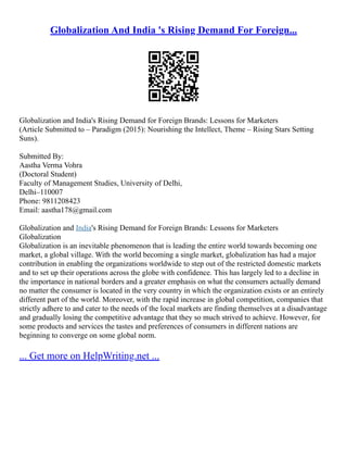 Globalization And India 's Rising Demand For Foreign...
Globalization and India's Rising Demand for Foreign Brands: Lessons for Marketers
(Article Submitted to – Paradigm (2015): Nourishing the Intellect, Theme – Rising Stars Setting
Suns).
Submitted By:
Aastha Verma Vohra
(Doctoral Student)
Faculty of Management Studies, University of Delhi,
Delhi–110007
Phone: 9811208423
Email: aastha178@gmail.com
Globalization and India's Rising Demand for Foreign Brands: Lessons for Marketers
Globalization
Globalization is an inevitable phenomenon that is leading the entire world towards becoming one
market, a global village. With the world becoming a single market, globalization has had a major
contribution in enabling the organizations worldwide to step out of the restricted domestic markets
and to set up their operations across the globe with confidence. This has largely led to a decline in
the importance in national borders and a greater emphasis on what the consumers actually demand
no matter the consumer is located in the very country in which the organization exists or an entirely
different part of the world. Moreover, with the rapid increase in global competition, companies that
strictly adhere to and cater to the needs of the local markets are finding themselves at a disadvantage
and gradually losing the competitive advantage that they so much strived to achieve. However, for
some products and services the tastes and preferences of consumers in different nations are
beginning to converge on some global norm.
... Get more on HelpWriting.net ...
 